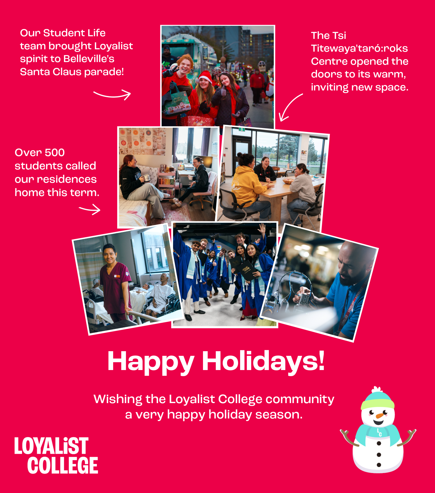 A bright red holiday-themed collage featuring photos from across Loyalist College. At the top, text reads “Our Student Life team brought Loyalist spirit to Belleville’s Santa Claus parade!” beside a photo of students dressed in festive clothing at the parade. To the right, text reads “The Tsi Titewaya'taró:roks Centre opened the doors to its warm, inviting new space,” with an image of students sitting together in the Centre. On the left, text says “Over 500 students called our residences home this term,” paired with photos of students inside residence spaces. Along the bottom, three additional photos show a PSW student in a lab, a group of graduates celebrating, and a faculty member working with equipment in a skills lab. The center text reads “Happy Holidays! Wishing the Loyalist College community a very happy holiday season.” A small illustrated snowperson wearing a blue hat and mittens appears in the bottom right corner, and the Loyalist College logo is in the bottom left.